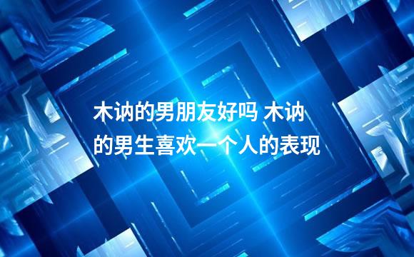 木讷的男朋友好吗 木讷的男生喜欢一个人的表现